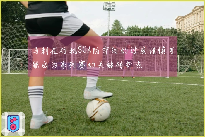 马刺在对抗SGA防守时的过度谨慎可能成为系列赛的关键转折点