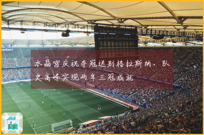 水晶宫庆祝夺冠送别格拉斯纳，队史高峰实现两年三冠成就